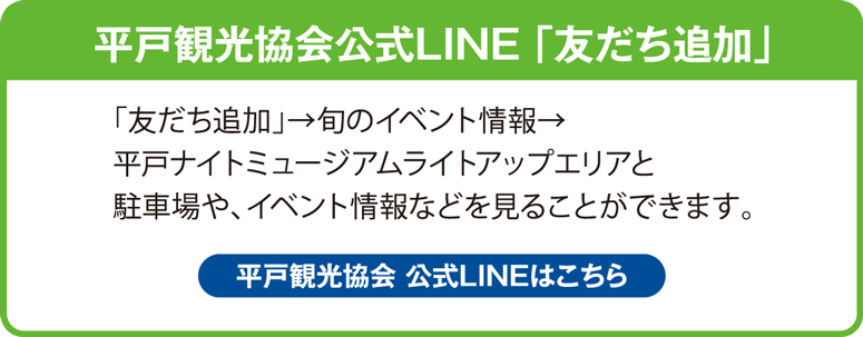 平戸観光協会公式LINE 「友だち追加」 「友だち追加」→ 旬のイベント情報 → 平戸ナイトミュージアムライトアップエリアと駐車場や、イベント情報などを見ることができます。 平戸観光協会 公式LINEはこちら