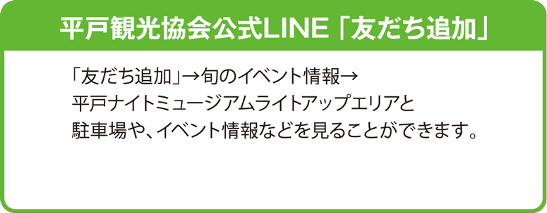平戸観光協会公式LINE 「友だち追加」 「友だち追加」→ 旬のイベント情報 → 平戸ナイトミュージアムライトアップエリアと駐車場や、イベント情報などを見ることができます。 平戸観光協会 公式LINEはこちら